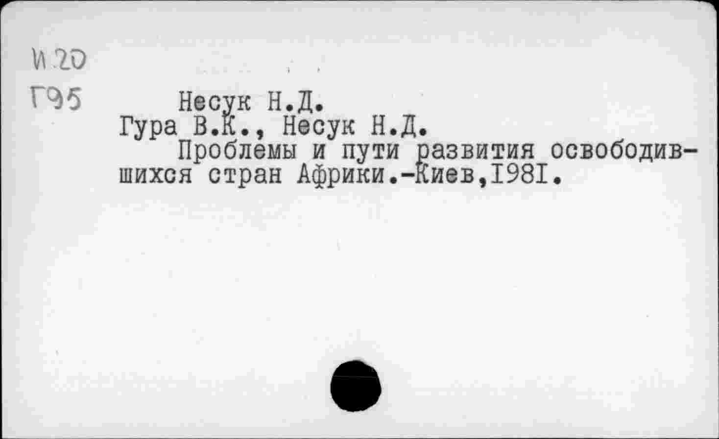 ﻿и 20
' 95 Несук Н.Д.
Гура В.К., Несук Н.Д.
Проблемы и пути развития освободившихся стран Африки.-Киев,1981.